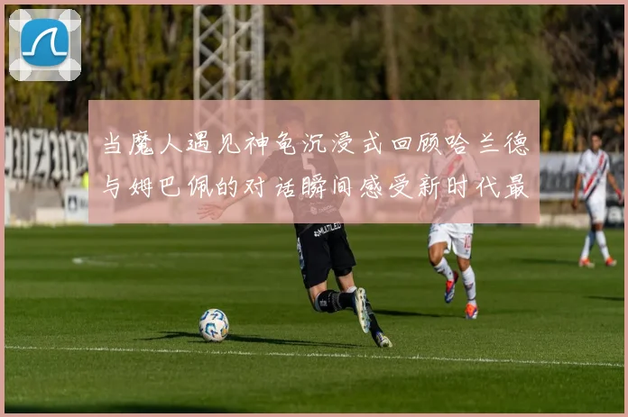 当魔人遇见神龟沉浸式回顾哈兰德与姆巴佩的对话瞬间感受新时代最强音的心跳与硝烟